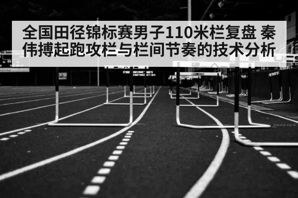 全国田径锦标赛男子110米栏复盘 秦伟搏起跑攻栏与栏间节奏的技术分析
