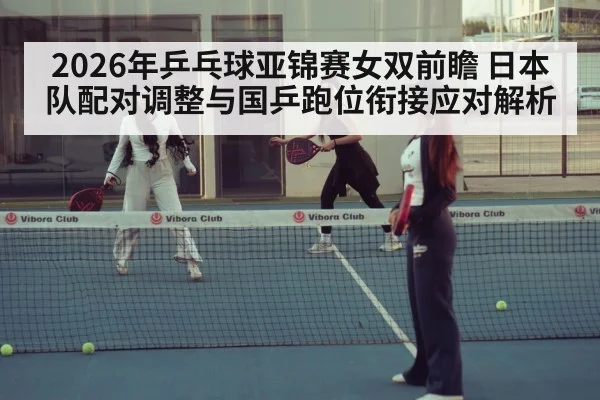 2026年乒乓球亚锦赛女双前瞻 日本队配对调整与国乒跑位衔接应对解析